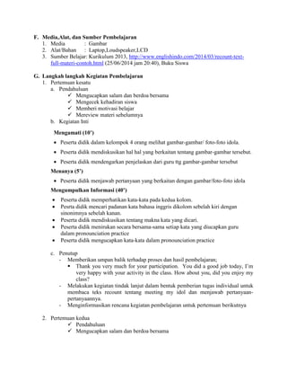F. Media,Alat, dan Sumber Pembelajaran
1. Media : Gambar
2. Alat/Bahan : Laptop,Loudspeaker,LCD
3. Sumber Belajar: Kurikulum 2013, http://www.englishindo.com/2014/03/recount-text-
full-materi-contoh.html (25/06/2014 jam 20:40), Buku Siswa
G. Langkah langkah Kegiatan Pembelajaran
1. Pertemuan kesatu
a. Pendahuluan
 Mengucapkan salam dan berdoa bersama
 Mengecek kehadiran siswa
 Memberi motivasi belajar
 Mereview materi sebelumnya
b. Kegiatan Inti
Mengamati (10’)
 Peserta didik dalam kelompok 4 orang melihat gambar-gambar/ foto-foto idola.
 Peserta didik mendiskusikan hal hal yang berkaitan tentang gambar-gambar tersebut.
 Peserta didik mendengarkan penjelaskan dari guru ttg gambar-gambar tersebut
Menanya (5’)
 Peserta didik menjawab pertanyaan yang berkaitan dengan gambar/foto-foto idola
Mengumpulkan Informasi (40’)
 Peserta didik memperhatikan kata-kata pada kedua kolom.
 Pesrta didik mencari padanan kata bahasa inggris dikolom sebelah kiri dengan
sinonimnya sebelah kanan.
 Peserta didik mendiskusikan tentang makna kata yang dicari.
 Peserta didik menirukan secara bersama-sama setiap kata yang diucapkan guru
dalam pronounciation practice
 Peserta didik mengucapkan kata-kata dalam pronounciation practice
c. Penutup
- Memberikan umpan balik terhadap proses dan hasil pembelajaran;
 Thank you very much for your participation. You did a good job today, I’m
very happy with your activity in the class. How about you, did you enjoy my
class?
- Melakukan kegiatan tindak lanjut dalam bentuk pemberian tugas individual untuk
membaca teks recount tentang meeting my idol dan menjawab pertanyaan-
pertanyaannya.
- Menginformasikan rencana kegiatan pembelajaran untuk pertemuan berikutnya
2. Pertemuan kedua
 Pendahuluan
 Mengucapkan salam dan berdoa bersama
 