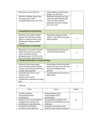 bold typed word in the text? belum paham yang berkaitan
dengan was dan were
- Memberi feedback diskusi dan
memandu siswa untuk
mengidentifikasi past verb of be
- Mendapat feedback dari guru
dalam mengidentifikasi past
verb of be dan meminta
penguatan dari guru tentang
past verb of be
c. Mengeksplorasi (Exploring)
- Meminta siswa untuk melihat
gambar dan menuliskan daftar
adjective maupun adverb yang
berhubungan dengan gambar
tersebut
- Melakukan ekplorasi untuk
adjective dan adverb yang ada
dalam gambar
5’
d. Mengasosiasi (Associating)
- Memandu siswa untuk memilah-
milah informasi dan mencoba
untuk memahami konsep
penggunaan past verb of be (was
dan were) dalam sebuah kalimat
- Mengidentifikasi konsep past
verb of be dalam kalimat
5’
e. Mengkomunikasikan (Communicating)
- Meminta siswa berpasangan
untuk membuat kalimat dengan
was dan were dan kata-kata yang
terdapat dalam gambar
- berpasangan membuat kalimat
dengan was dan were dan kata-
kata yang terdapat dalam
gambar
5’
- memeriksa hasil kerja siswa
setelah selesai
- meminta siswa untuk
membacakan kalimatnya di depan
kelas
- membacakan hasil kerjanya di
depan kelas
c. Penutup
Guru Siswa Waktu
- memberi panduan
menyimpulkan hasil
pembelajaran
- dengan panduan guru
menyimpulkan hasil
pembelajaran
10’- meminta siswa menyampaikan
pendapat atau perasaan atas
pembelajaran yang dilakukan
- menyampaikan pendapat atau
perasaan atas pembelajaran yang
dilakukan
- memberikan penugasan
terstruktur secara individu
- penugasan terstruktur secara
individu untuk membuat kalimat
 