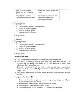 untuk membuat kalimat
dengan past verb of be (was
dan were)
dengan past verb of be (was dan
were)
- menyampaikan rencana
kegiatan pertemuan berikutnya
- mendengarkan penjelasan guru
tentang rencana kegiatan
pertemuan berikutnya
5. Pertemuan kelima
a. Pendahuluan
 Mengucapkan salam dan berdoa bersama
 Mengecek kehadiran siswa
 Memberi motivasi belajar
 Mereview materi sebelumnya
b. Kegiatan Inti
c. Penutup
6. Pertemuan keenam
a. Pendahuluan
 Mengucapkan salam dan berdoa bersama
 Mengecek kehadiran siswa
 Memberi motivasi belajar
 Mereview materi sebelumnya
b. Kegiatan Inti
Mengasosiasi (30’)
 Siswa secara berpasangan mendiskusikan tentang orang-orang terkenal.
 Siswa secara berpasangan memilih salah satu nama orang yang terkenal. Lalu
membuat clue/kata kunci yang terdiri dari 3 kata. Misalnya: - singer, male,
Indonesian. - Pop, young, handsome.
 Kelompok 1 meminta kelompok lain untuk menebak siapakah tokoh yang dimaksud
berdasarkan 1 clue. Bila tidak dapat menjawab, boleh meminta clue berikutnya
sampai 3 clue.
 Siswa secara berpasangan bergantian dengan kelompok lain melakukan kegiatan
tersebut.
Mengkomunikasikan (45’)
 Siswa menulis outline pengalaman bertemu orang yang penting dalam hidupnya
sesuai dengan struktur teks recount.
 Siswa menulis outline tersebut menjadi sebuah text recount.
 Siswa membaca hasil tulisannya setelah selesai
 Siswa memperoleh balikan (feedback) dari guru atas hasil kerjanya.
 