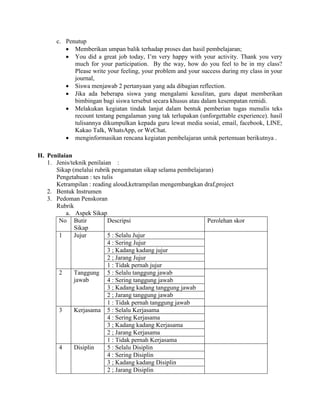 c. Penutup
 Memberikan umpan balik terhadap proses dan hasil pembelajaran;
 You did a great job today, I’m very happy with your activity. Thank you very
much for your participation. By the way, how do you feel to be in my class?
Please write your feeling, your problem and your success during my class in your
journal,
 Siswa menjawab 2 pertanyaan yang ada dibagian reflection.
 Jika ada beberapa siswa yang mengalami kesulitan, guru dapat memberikan
bimbingan bagi siswa tersebut secara khusus atau dalam kesempatan remidi.
 Melakukan kegiatan tindak lanjut dalam bentuk pemberian tugas menulis teks
recount tentang pengalaman yang tak terlupakan (unforgettable experience). hasil
tulisannya dikumpulkan kepada guru lewat media sosial, email, facebook, LINE,
Kakao Talk, WhatsApp, or WeChat.
 menginformasikan rencana kegiatan pembelajaran untuk pertemuan berikutnya .
H. Penilaian
1. Jenis/teknik penilaian :
Sikap (melalui rubrik pengamatan sikap selama pembelajaran)
Pengetahuan : tes tulis
Ketrampilan : reading aloud,ketrampilan mengembangkan draf,project
2. Bentuk Instrumen
3. Pedoman Penskoran
Rubrik
a. Aspek Sikap
No Butir
Sikap
Descripsi Perolehan skor
1 Jujur 5 : Selalu Jujur
4 : Sering Jujur
3 ; Kadang kadang jujur
2 ; Jarang Jujur
1 : Tidak pernah jujur
2 Tanggung
jawab
5 : Selalu tanggung jawab
4 : Sering tanggung jawab
3 ; Kadang kadang tanggung jawab
2 ; Jarang tanggung jawab
1 : Tidak pernah tanggung jawab
3 Kerjasama 5 : Selalu Kerjasama
4 : Sering Kerjasama
3 ; Kadang kadang Kerjasama
2 ; Jarang Kerjasama
1 : Tidak pernah Kerjasama
4 Disiplin 5 : Selalu Disiplin
4 : Sering Disiplin
3 ; Kadang kadang Disiplin
2 ; Jarang Disiplin
 