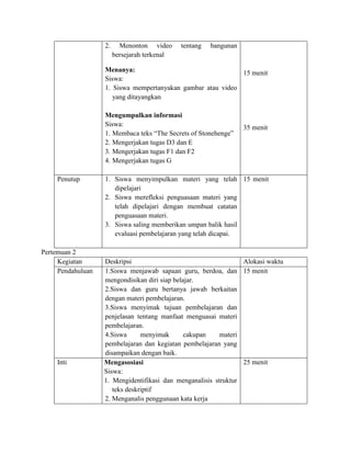 2. Menonton video tentang bangunan
bersejarah terkenal
Menanya:
Siswa:
1. Siswa mempertanyakan gambar atau video
yang ditayangkan
Mengumpulkan informasi
Siswa:
1. Membaca teks “The Secrets of Stonehenge”
2. Mengerjakan tugas D3 dan E
3. Mengerjakan tugas F1 dan F2
4. Mengerjakan tugas G
15 menit
35 menit
Penutup 1. Siswa menyimpulkan materi yang telah
dipelajari
2. Siswa merefleksi penguasaan materi yang
telah dipelajari dengan membuat catatan
penguasaan materi.
3. Siswa saling memberikan umpan balik hasil
evaluasi pembelajaran yang telah dicapai.
15 menit
Pertemuan 2
Kegiatan Deskripsi Alokasi waktu
Pendahuluan 1.Siswa menjawab sapaan guru, berdoa, dan
mengondisikan diri siap belajar.
2.Siswa dan guru bertanya jawab berkaitan
dengan materi pembelajaran.
3.Siswa menyimak tujuan pembelajaran dan
penjelasan tentang manfaat menguasai materi
pembelajaran.
4.Siswa menyimak cakupan materi
pembelajaran dan kegiatan pembelajaran yang
disampaikan dengan baik.
15 menit
Inti Mengasosiasi
Siswa:
1. Mengidentifikasi dan menganalisis struktur
teks deskriptif
2. Menganalis penggunaan kata kerja
25 menit
 