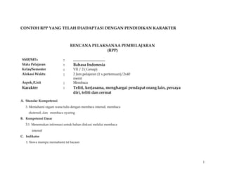 CONTOH RPP YANG TELAH DIADAPTASI DENGAN PENDIDIKAN KARAKTER 
RENCANA PELAKSANAA PEMBELAJARAN 
(RPP) 
SMP/MTs : ................................ 
Mata Pelajaran : Bahasa Indonesia 
Kelas/Semester : VII / 2 ( Genap) 
Alokasi Waktu : 2 Jam pelajaran (1 x pertemuan)/2x40 
menit 
Aspek /Unit : Membaca 
Karakter : Teliti, kerjasama, menghargai pendapat orang lain, percaya 
diri, teliti dan cermat 
A. Standar Kompetensi 
3. Memahami ragam wana tulis dengan membeca intensif, membaca 
ekstensif, dan membaca nyaring 
B. Kompetensi Dasar 
3.1 Menemukan informasi untuk bahan diskusi melalui membaca 
intensif 
C. Indikator 
1. Siswa mampu memahami isi bacaan 
1 
 