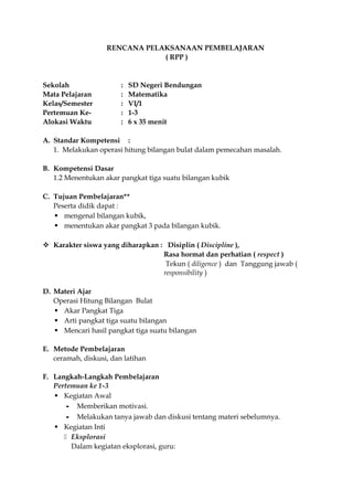 RENCANA PELAKSANAAN PEMBELAJARAN 
( RPP ) 
Sekolah : SD Negeri Bendungan 
Mata Pelajaran : Matematika 
Kelas/Semester : VI/1 
Pertemuan Ke- : 1-3 
Alokasi Waktu : 6 x 35 menit 
A. Standar Kompetensi : 
1. Melakukan operasi hitung bilangan bulat dalam pemecahan masalah. 
B. Kompetensi Dasar 
1.2 Menentukan akar pangkat tiga suatu bilangan kubik 
C. Tujuan Pembelajaran** 
Peserta didik dapat : 
 mengenal bilangan kubik, 
 menentukan akar pangkat 3 pada bilangan kubik. 
 Karakter siswa yang diharapkan : Disiplin ( Discipline ), 
Rasa hormat dan perhatian ( respect ) 
Tekun ( diligence ) dan Tanggung jawab ( 
responsibility ) 
D. Materi Ajar 
Operasi Hitung Bilangan Bulat 
 Akar Pangkat Tiga 
 Arti pangkat tiga suatu bilangan 
 Mencari hasil pangkat tiga suatu bilangan 
E. Metode Pembelajaran 
ceramah, diskusi, dan latihan 
F. Langkah-Langkah Pembelajaran 
Pertemuan ke 1-3 
 Kegiatan Awal 
- Memberikan motivasi. 
- Melakukan tanya jawab dan diskusi tentang materi sebelumnya. 
 Kegiatan Inti 
 Eksplorasi 
Dalam kegiatan eksplorasi, guru: 
 