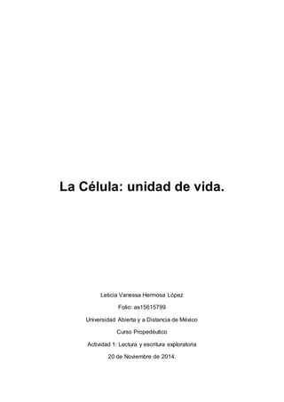 La Célula: unidad de vida. 
Leticia Vanessa Hermosa López 
Folio: as15615799 
Universidad Abierta y a Distancia de México 
Curso Propedéutico 
Actividad 1: Lectura y escritura exploratoria 
20 de Noviembre de 2014. 
 