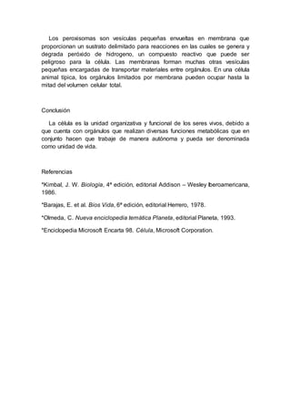 Los peroxisomas son vesículas pequeñas envueltas en membrana que 
proporcionan un sustrato delimitado para reacciones en las cuales se genera y 
degrada peróxido de hidrogeno, un compuesto reactivo que puede ser 
peligroso para la célula. Las membranas forman muchas otras vesículas 
pequeñas encargadas de transportar materiales entre orgánulos. En una célula 
animal típica, los orgánulos limitados por membrana pueden ocupar hasta la 
mitad del volumen celular total. 
Conclusión 
La célula es la unidad organizativa y funcional de los seres vivos, debido a 
que cuenta con orgánulos que realizan diversas funciones metabólicas que en 
conjunto hacen que trabaje de manera autónoma y pueda ser denominada 
como unidad de vida. 
Referencias 
*Kimbal, J. W. Biología, 4ª edición, editorial Addison – Wesley Iberoamericana, 
1986. 
*Barajas, E. et al. Bios Vida, 6ª edición, editorial Herrero, 1978. 
*Olmeda, C. Nueva enciclopedia temática Planeta, editorial Planeta, 1993. 
*Enciclopedia Microsoft Encarta 98. Célula, Microsoft Corporation. 
