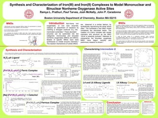 Synthesis and Characterization of Iron(III) and Iron(II) Complexes to Model Mononuclear and
                                          Binuclear Nonheme Oxygenase Active Sites
                                                                                                                                 Ramya L. Prathuri, Paul Tarves, Josh McNally, John P. Caradonna

                                                                                                                                                                        Boston University Department of Chemistry, Boston MA 02215

        MNOs                                                                                                                                                                                Introduction     Non-heme iron                                                                                                                                                                                                                                                                                               BNOs
                                                                                                                                                                                                                                                                                                                are observed in a similar fashion, by                                                                                                                                               • A specific “dioxygen activating” binuclear non-heme oxygenase, methane monooxygenase
• Mononuclear non-heme oxygenases (MNOs) catalyze the decomposition of aromatic                                                                                                   oxygenases, or iron core enzymes,                                                                                             synthetically reproducing the dimer active                                                                                                                                          (MMO), has been researched due to its broad “substrate specificity.”4,10 The enzyme can
compounds, several of them pollutants, in the environment.9                                                                                                                       catalyze an assortment of reactions by                                                                                        sites.7 The syntheses a few MNO model
                                                                                                                                                                                                                                                                                                                                                                                                                                                                                                    catalyze the oxidation of several alkanes, alkenes, ethers, and aromatic compounds among
                                                                                                                                                                                                                                                                                                                                                                                                                                                                                                    other substrate groups.4
• It is for their key role in “metabolically important reactions” in organisms that the study of                                                                                  inserting a dioxygen molecule (O2) into                                                                                       complexes are discussed below. The
these enzymes is greatly pursued.5                                                                                                                                                                                                                                                                                                                                                                                                                                                                  • Through the examination of MMO’s properties, a reaction mechanism for the enzyme has
                                                                                                                                                                                  inactivated substrates.6 These abundant                                                                                       creation of a ferric complex with similar                                                                                                                                           been proposed and largely accepted (figure A, below).2 The reactive species Q, is currently
•  To understand the chemistry of MNO active sites, model complexes have been                                                                                                                                                                                                                                                                                                                                                                                                                       thought to be the definitive step in the mechanism that catalyzes the oxidative cleavage
synthesized to mimic the chemistry of these elaborate enzymes, providing several insights                                                                                         enzymes can be subdivided into two                                                                                            chemistry and structure as the MNO                                                                                                                                                  process.7 The structure of Q has been proposed as the “diamond core” shown below.2
into the MNOs properties.
                                                                                                                                                                                  categories: mononuclear and binuclear                                                                                         1DLM is presently pursued.9 Attempts to                                                                                                                                             •    Using the kinetic studies of a synthesized phenolate model compound,
                                                                                                                                                                                  nonheme oxygenases (MNOs and BNOs).                                                                                           characterize the binuclear oxygenase
                                                                                                                                                                                                                                                                                                                                                                                                                                                                                                    FeII2(H2HBamb)2(NMI)2 (figure B), an alternative structure of intermediate Q has been
                                                                                                                                                                                                                                                                                                                                                                                                                                                                                                    suggested as a possibility (figure C; intermediates are steps 2 and 3).7
                                                      Intradiol Dioxygenase (1DLM)
                                                                                                                                                                                  Models of specific MNOs have been                                                                                             MMO have begun recently and                                                                                                                                                         • By creating models of an MMO active site with enzymatic properties, some characteristic
                                                                                                                                                                                  synthesized to imitate enzyme chemistry.5                                                                                     preliminary research is shown.8                                                                                                                                                     information regarding the mechanism of the enzyme, specifically, the reactive intermediate,
                                                                                                                                                                                  The reaction mechanisms of certain BNOs                                                                                                                                                                                                                                                                           can be discovered.8




      Synthesis and Characterization                                                                                                                                                                                                                                                                                     Characterizing Intermediate Q                                                                                                                                                                                                     Figure A (right): The accepted
                                                                                                                                                                                                                                                                                                                                                                                                                                                                                                                                                           reaction mechanism for MMO.2


                                                                                                                                                                                                                                                                                                                                                                                                                                                                                                                O
                                                                                                                                                                                                                                                                                                                                                                                                 O                O                      O                                           O              O
    • A ferric complex has been synthesized to model the chemistry of Intradiol Dioxygenase, or 1DLM (pictured above). The synthesis and characterization of the ligand and both ferric and ferrous complexes are described.
                                                                                                                                                                                                                                                                                                                                                                                                                                                                                                                         O
                                                                                                                                                                                                                                                                                                                                                                                                        FeII                                        DMANO
                                                                                                                                                                                                                                                                                                                                                                                                                               FeII                                                         FeII                FeIV
    The ferrous complex was created for comparative purposes and to observe trends in the reactivity of phenolate ligated complexes. Binding with catechol was attempted using the ferric complex and the results are included.                                                                                    • Efforts are currently directed towards successfully                         O                O                      O       k1 = 5x103 s-1 M-1
                                                                                                                                                                                                                                                                                                                                                                                                                                                                                     O              O                    O           Figure C (left): Proposed reaction mechanism
                                                                                                                                                                                                                                                                                                                                                                                                                                                                                                                                     using the phenolate complex model. DMANO
                                                                                                                                                                                                                                                                                                                   characterizing intermediates 2 and 3 from figure C.7                                           1                          S u b stra te O x id a tio n                           2                                functions as the oxygen atom donor (OAD). The
                                                                                                                                                                                                                                                                                                                   Various methods including Mössbauer, EPR, X-ray                                                                                                                              k2 = 0.2 s-1
                                                                                                                                                                                                                                                                                                                                                                                                                                                                                                                                     proposed FeIV=O intermediate 2 undergoes a
                                                                                                                                                                                                                                                                                                                   Absorption, and Resonance Raman spectroscopies                                                                                                                                                                    ligand reorganization and becomes 3, which


N2O2-ph Ligand                                                                                                                                                      H NMR of N2O2-ph Ligand:
                                                                                                                                                                    1
                                                                                                                                                                                                                                                                                                                   will be used to identify the intermediates. Raman
                                                                                                                                                                                                                                                                                                                   spectroscopy will ideally detect the distinct vibration
                                                                                                                                                                                                                                                                                                                                                                                            O
                                                                                                                                                                                                                                                                                                                                                                                                      FeIII
                                                                                                                                                                                                                                                                                                                                                                                                              O   O O
                                                                                                                                                                                                                                                                                                                                                                                                                                    FeIII
                                                                                                                                                                                                                                                                                                                                                                                                                                             O
                                                                                                                                                                                                                                                                                                                                                                                                                                                                            O
                                                                                                                                                                                                                                                                                                                                                                                                                                                                                         FeII
                                                                                                                                                                                                                                                                                                                                                                                                                                                                                                O           O
                                                                                                                                                                                                                                                                                                                                                                                                                                                                                                                    O

                                                                                                                                                                                                                                                                                                                                                                                                                                                                                                                    FeIV
                                                                                                                                                                                                                                                                                                                                                                                                                                                                                                                             O
                                                                                                                                                                                                                                                                                                                                                                                                                                                                                                                                     has been shown to be capable of hydroxylating
                                                                                                                                                                                                                                                                                                                                                                                                                                                                                                                                     cyclohexane to cyclohexanol in 300 turnovers.6

                                                                                                                                                                    1
                                                                                                                                                                     H NMR (D20, 400 MHz) 7.172 (t, 2H), 6.945 (d, 2H), 6.848 (d, 2H), 6.828 (t,                                                                   frequency of the FeIV=O present in both                                  O                 O            O                 O        k3 = 0.003   s-1
                                                                                                                                                                                                                                                                                                                                                                                                                                                                            O                   O           O                O
                                                                                                                                                                    2H), 3.703 (s, 4H), 2.671 (s, 4H), 2.287 (s, 6H).                                                                                              intermediates (Figure D). However, Raman study
                                                                                                            Yield: 32%                                                                                                                                                                                                                                                                                            4                                                                                 3
                                                                                                                                                                    The slight detection of signal around 7.0ppm indicates that a small amount of                                                                  results    using    FeII2(H2HBamb)2(NMI)2        show
                                                                                                                                                                    reactant still remains in the dissolved ligand solution. This reactant may most
                                                                                                                                                                    likely be 2-hydroxybenzaldehyde which was detected before the NMR was                                                                          considerable interference from the phenolate–FeIV                                                                                                                                                                                                     NMI

                                                                                                                                                                    taken and a silicon dioxide column was run to purify the ligand. The amount                                                                    bond vibrational frequency. The desired FeIV=O                                                                                                                                           O                    O                                O             O            O
                                                                                                                                                                    of aldehyde remaining was insignificant and did not affect the syntheses of                                                                                                                                                     Figure B (right): The synthesis of the phenolate                                                                                      FeII(NMI)2(MeOH)2Cl2
                                                                                                                                                                    the complexes.                                                                                                                                 frequency lies at the edge of the phenolate                                      complex with which kinetic studies were carried out,
                                                                                                                                                                                                                                                                                                                                                                                                                                                                                                                    NH HN                                                FeII         FeII


                                                                                                                                                                                                                                                                                                                   frequency, creating an overlap of the two bands
                                                                                                                                                                                                                                                                                                                                                                                                                                                                                                                                                                  O             O            O
                                                                                                                                                                                                                                                                        13
                                                                                                                                                                                                                                                                          C NMR of N2O2-ph Ligand:                                                                                                  leading to the proposed FeIV=O reactive                                                                         O-   -O


                                                                                                                                                                                                                                                                                                                                                                                                    intermediate.                                                                                                                                                                     NMI
                                                                                                                                                                                                                                                                        13
                                                                                                                                                                                                                                                                          C NMR (D2O, 400MHz) 157.99, 129.14,      (Figure E). To use resonance Raman effectively, a                                                                                                                                            H2HBamb
                                                                                                                                                                                                                                                                                                                                                                                                                                                                                                                                                                      FeII(H2HBamb)2(NMI)2
                                                                                                                                                                                                                                                                        128.75, 121.81, 119.39, 116.43, 62.01,     new alkoxy ligand, with t-Butoxy groups instead of
                                                                                                                                                                                                                                                                        54.287, 41.99.
                                                                                                                                                                                                                                                                                                                   phenolates has been synthesized (Figure F) and
                                                                                                                                                                                                                                                                                                                   complex formation using this new ligand set is an                            O                                   O                               O                                   O




[Fe (N2O2-ph)Cl2] Ferric Complex
                                                                                                                                                                                                                                                                                                                   immediate goal.
         III                                                                                                                                                                         Mass Spec.                                                       UV-vis
                                                                                                                                                                                                                                                                                                                                                                                                        NH            HN                                                        NH         HN

                                                                                                                                                                                                                                                                             • Currently, efforts are focused                                                                                                                                                                                                   Figure F (left): The new t-butoxy ligand will eliminate the
                                                                                                                                                                                                                                                                                                                                                                                                                                                                                                                interference and overlap of frequencies in Raman studies
                                                                                                                                                                                                                                                                             around obtaining X-ray                                                                                                                                                                                                             caused by the phenolate ligand.
                                                                                                                                                                                        (MeOH, Neg. mode)                                 (MeOH, graph shown on left)
                                                                                                                                                                                                                                                                                                                                                                                                           OH     HO                                                            OH        HO

                                                                                                                                                                                                                                                                             diffraction quality crystal
                                                                                                                                                                                                                                                                             structures.
                                                                                                                                                                           m/z = 424.0                                            λmax = 277nm (3,800)
                                                                                                                                                                                                                                                                             • The creation of an oxygen
                                                                                          [Na][Fe (N2O2-ph)Cl2]
                                                                                                           III                                                             (calculated = 424.04)                                             320nm (1,700)                   active complex –catechol
                                                                                                                                                                                                                                                                                                                    • Two alkoxy ligand syntheses were carried out in order to allow for the synthesis of alkoxy complexes for Raman
                                                                                                                                                                                                                                                                                                                                                                                                                                                                                                                                                    Figure E (right): The band around 438nm
                                                                                                                                                                                                                                                                                                                                                                                                                                                                                                                                                    represents the overlap of the FeIV=O and
                                                                                                                                                                                                                                                                                                                                                                                                                                                                                                                                                    FeIV–phenolate charge transfer bands. To
                                                                                                                                                                                                                                                                             active site is also being
                                                                                                                                                                                                                                             505nm (1,400)                                                          studies. The alkoxy ligands L4alk and L6alk shown below were successfully synthesized and attempts to                                                                                                                           eliminate    this   interference,  alkoxy
                                                                                                      Yield: 26%                                                                                                                                                             pursued.
                                                                                                                                                                                                                                                                                                                    synthesize their respective ferric complexes are discussed as well. Although ferric complexes with the alkoxy
                                                                                                                                                                                                                                                                                                                                                                                                                                                                                                                                                    complexes are to be used to perform
                                                                                                                                                                                                                                                                                                                                                                                                                                                                                                                                                    Raman studies.                                     λ = 438nm

• A byproduct of rust was removed via vacuum filtration.
                                                                                                                                                                                                                                                                                                                    ligands are inert, they will provide essential structural information about the produced complex, for crystal growing
                                                                                                                                                                                                                                                                                                                    has been observed to be more productive using ferric complexes. The aim of these initial experiments is to
• Hexane was added to acetone-complex solution, placed in a freezer, and the resulting precipitate was collected.                                                                                                                                                                                                   determine whether the synthesized alkoxy complexes are monomers or the desired dimers.
• Complex was a purple powder.                                                                                                                         • The synthesis of the compound was carried out in an N     atmosphere glove box. The product should, theoretically,
                                                                                                                                                                                                                                                2
                                                                                                                                                       be highly reactive with dioxygen because the introduction of O2 to the enzyme the complex is modeling begins the
          FeIIIN2O2-ph                                                                     Concentration = 0.22mmol
                                                                                                                                                       catalytic process. However, upon the addition of catechol in the N2 atmosphere, the purple complex solution became
                                                                                                                                                       green without O2 involved. When left out of the box in contact with oxygen overnight, no further reaction took place,
                                                                                                                                                                                                                                                                                                                   L4 and L6 Alkoxy Ligands                                                                                                                                                             L6 Alkoxy Complex                                                                        5
                                                                                                                                                                                                                                                                                                                                                                                                                                                                                                                                                                                                 O   O1 O 2O      • The figure to the
                                                                                                                                                                                                                                                                                                                                                                                                                                                                                                                                                                                                                              7
                                                                                                                                                                                                                                                                                                                                                                                                                                                                                                                                                                                                                              O
                                                                                                                                                       and the solution remained green.                               • A UV-vis spectrum before and after the catechol-                                                                O                                                       O                                             O
                                                                                                                                                                                                                                                                                                                                                                                                                                                                                                        Attempted Synthesis of L6alk Complex:                                             FeIII           FeIII   left represents the
                                                                                                                                                        1750                                                          complex came into contact with oxygen confirms the                                                  HO                                                                                                                                        O                                                                                                               O           O3 4 O          O target “complex”
                                                                                                                                                                                                                                                                                                                     2                                +                               THF                   NH             HN
                                                                                                                                                                                                                                                                                                                                                                                                                                                  + 2                                                                                                                                                             which is our goal.
                                                                                                                                                        1500                                                          poor reactivity of the catecholate adduct. However, a                                                                                                           TEA
                                                                                                                                                                                                                                                                                                                                                                                                                                                            H               H
                                                                                                                                                                                                                                                                                                                                                                                                                                                                                                        O                              O
                                                                                                                                                                                                                                                                                                                                                                                                                                                                                                                                                                                    6                           8
                                                                                                                                     Extinction Coefficient




                                                                                                                                                                                                                                                                                                                                             OH                   NH 2    NH2
                                                                                                                                                                                          FeIII Complex + Catechol    comparison of other UV-vis spectra before and after                                                                                                                                       L6alk                                                                                                                                                                  • The deprotonated hydroxide groups on the
                                                                                                                                                        1250
                                                                                                                                                                                          FeIII Complex
                                                                                                                                                                                                                      catechol was added provides proof that the catechol                                             • The L6alk precipitate consisted of off white solid particles.
                                                                                                                                                                                                                                                                                                                                                                                                                                                                                                                  NH       HN                                  CH3COO                  ligand should bind with iron at places 1,2,3
                                                                                                                                                        1000                                                          did bind to the complex.                                                                                                                                                         OH                           HO                Yield: 99%                                                                                              diethylether             and 4 while the double bonded oxygen atoms
                                                                                                                                                                                                                                                                                                                      • This is the first time L6alk ligand has been synthesized in this                                                                                                                                                            FeCl3                    "Complex"
                                                                                                                                                              750                                                                                                                                                     lab.                                                                                                                                                                                                                                                             should coordinate with iron at sites 5,6,7 and
                                                                                                                                                              500
                                                                                                                                                                                                                                                      •
                                                                                                                                                                                                                         The peak around 350 nm lessens significantly,                                                                                                                                                                                                                                                                                                                 8.
                                                                                                                                                                                                                      almost disappearing after catechol is added,                                                                                                                                                                                                                                                                                                                     • Initial characterization of the produced
                                                                                                                                                                                                                                                                                                                                                                                                                                                                                                               OH              HO
                                                                                                                                                         250                                                          representing the supposed loss of LMCT bands from                                                                 O
                                                                                                                                                                                                                                                                                                                                                                                            O                                                 O
                                                                                                                                                                                                                                                                                                                                                                                                                                                                                                                                                                                       compound has not revealed whether the
                                                                                                                                                                                                                      the chloride ion(s) functioning as labile ligands. The
[Na] [Fe (N2O2-ph)Cl2] + Catechol
                                                                                                                                                                                                                                                                                                                          HO                                                                                                                                       O
                                                                                                                                                                                                                                                                                                                                                                                                                                                                                                        • The reaction was conducted in a acetone-ether mixed solvent. Both were complex is a monomer or dimer. However,
                                                                                                                                                                                                                                                                                                                                                                                                           NH                  HN
                         III                                                                                                                               0
                                                                                                                                                             330 380 430 480 530       580 630 680 730 780 830 loss of the chloride bands might indicate that the
                                                                                                                                                                                                                                                                                                                     2                                +
                                                                                                                                                                                                                                                                                                                                                              H 2N        NH 2
                                                                                                                                                                                                                                                                                                                                                                                      THF
                                                                                                                                                                                                                                                                                                                                                                                      TEA
                                                                                                                                                                                                                                                                                                                                                                                                                                                  + 2      H                H
                                                                                                                                                                                                                                                                                                                                                                                                                                                                                                        used in a 1:1 ratio.                                                           electrochemical analysis has confirmed that
                                                                                                                                                                                                                                                                                                                                             OH                                                                 L4alk
                                                                                                                                                                                 Wavelength (nm)
                                                                                                                                                                                                                      catechol bound to the two open sites deserted                                                                                                                                                                                                                                                                                                                    binding with iron did occur. Currently,
                                                                                                                                                                                                                                                                                                                                                                                                                                                                                                        • Upon addition of ferric chloride solution to the ligand solution, the
                                                                                                                                                       by the labile chloride ions. The phenolate LMCT band around 435nm also decreases after the addition of catechol,                                                  • The L4alk precipitate was a fine white powder.                                                                                                                               resulting solution turned milky brown in color.                                various combinations of solvents are being
                                                                                                                                                                                                                                                                                                                                                                                                      OH                            HO                  Yield: 85%
                       • This model mimics intradiol-cleavage – the complex binds to the                                                               suggesting that the phenolate may have disassociated along with only one of the chloride ions, providing the two                                                                                                                                                                                                                                                                                                                tested in order to grow X-ray diffraction
                                                                                                                                                                                                                                                                                                                                                                                                                                                                                                        • The precipitate was a light brown powder.
                       catechol, activating the cleavage of the catechol C–C bond. A dioxygen                                                          coordination sites for the catechol. There is no evidence acquired yet to verify the true structure of complex-catechol                                                                                                                                                                                                                                                                                                         quality crystals of the compound.
                       molecule is inserted, successfully catalyzing the initial step of                                                               created.
                       decomposition.9
                                                                                                                                                                                                                                                                                                                                                                                                                                                                                                                                                                                                                      References
                                             • The catechol occupies two
                                                                               [Fe (N2O2-ph)] Ferrous Complex
                                                                                              II                                                                                                                                            •
                                                                                                                                                                                                                                          A carboxylate ligand set was initially used to prepare
                                                                                                                                                                                                                                        model complexes of MNOs. When a phenolate ligand set
                                                                                                                                                                                                                                        was first proposed, ferric as well as ferrous complexes
                                                                                                                                                                                                                                                                                                                                                  N2O2
                                                                                                                                                                                                                                                                                                                                                  N           O
                                                                                                                                                                                                                                                                                                                                                                                  N2O2-ph                                       Conclusion                                                                                               The N2O2-ph ligand has been successfully
                                                                                                                                                                                                                                                                                                                                                                                                                                                                                                                                                                                                         (1) Costas, M; Mehn, M.P.; Jensen, M.P.; Que, L. Chem. Rev. 2004, 104,
                                                                                                                                                                                                                                                                                                                                                                                                                                                                                                                                                                                                         939-986.
                                                                                                                                                                                                                                                                                                                                                                                                                                                                                                                                                                                                         (2) Wallar, B.J.; Libscomb. J.D. Chem. Rev. 1996, 96, 2625-2657.

                                             of the six coordination sites                                                                                                                                                  were synthesized. The development of such “families” of iron                          Complex               HO                           OH
                                                                                                                                                                                                                                                                                                                                                                          HO      N                                             synthesized, characterized, and utilized in creating iron complexes. The ferric and ferrous                                                                              (3) Bruijnincx, P.C.A.; Lutz, M.; Spek, A.L.; Hagen, W.R.; Koten, G.;
                                                                                                                                                                                                                                                                                                                                                                                                                                                                                                                                                                                                         Gebbink, R.J.M.K. Inorganic Chemistry 2007, 46 (20), 8391-8402.
                                             when bound to the ferric
                                                                                                                                                                                                                            complexes are used to observe trends in the chemistry and reactivity                                             O            N                             N   OH                                  complexes were also characterized, and the former was observed to be structurally similar                                                                                (4) Stassinopoulos, A.; Caradonna J.P. Journal of the American Chemical
                                             center.9
                                                                                                                                                                             [Fe (N2O2-ph)]
                                                                                                                                                                                      II
                                                                                                                                                                                                                            such electrochemical trends. The chart to the right compares the                                                                                                                                    to 1DLM. Electrochemical data for the ferric and ferrous phenolate complexes compared to
                                                                                                                                                                                                                                                                                                                                                                                                                                                                                                                                                                                                         Society 2009, 112 (19), 7071-7073.
                                                                                                                                                                                                                                                                                                                                                                                                                                                                                                                                                                                                         (5) Velusamy, M.; Mayilmurugan, R.; Palaniandavar, M. Inorganic

                                                                                                                                                                                                                            reduction potentials of previously used carboxylate complexes to                                                E1/2 = -15 mV                      E1/2 = -270 mV                                   that of carboxylate ligated complexes shows that phenolate complexes are more reactive                                                                                   Chemistry 2004, 43 (20), 6284-6293.
                                                                                                                                                                                                                                                                                                                                                                                                                                                                                                                                                                                                         (6) Foster, T.L.; Caradonna J.P. Journal of the American Chemical Society


                       • This catecholate adduct appeared to be                                                                                                                   Yield: 73%                                those of newly developed phenolate complexes. The lower the
                                                                                                                                                                                                                            potential, the more reactive the complex is with dioxygen. An
                                                                                                                                                                                                                                                                                                                     Fe  II
                                                                                                                                                                                                                                                                                                                                         (ΔEp = 140 mV)                        (ΔEp = 95 mV)
                                                                                                                                                                                                                                                                                                                                                                                                                                with dioxygen, a notable quality in MNOs decompose aromatics. The ferric–catechol
                                                                                                                                                                                                                                                                                                                                                                                                                                compound was observed to be inert in oxygen.
                                                                                                                                                                                                                                                                                                                                                                                                                                                                                                                                                                                                         2003, 125 (13), 3678-3679.
                                                                                                                                                                                                                                                                                                                                                                                                                                                                                                                                                                                                         (7) Rowe, G.T.; Rybak-Akimova, E.V.; Caradonna, J.P. Inorganic
                                                                                                                                                                                                                                                                                                                                                                                                                                                                                                                                                                                                         Chemistry 2007, 46 (25), 10594-10606.
                       stable upon exposure to O2.
                                                                                     • The entire reaction was carried out in an N2 atmosphere.
                                                                                                                                                                                                                            increased reactivity is desired in order to fulfill the catalytic                                               E1/2 = -10 mV                      E1/2 = -270 mV                                   Regarding BNOs, alkoxy ligands have been successfully synthesized and characterized                                                                                      (8) Mukerjee, S.; Stassinopoulos, A.; Caradonna J.P. Journal of the
                                                                                                                                                                                                                                                                                                                                                                                                                                                                                                                                                                                                         American Chemical Society 1997, 119 (34), 8097-8098.
                       • The enzyme mechanism proposes loss of                                                                                                                                                              requirement in modeling the actual enzyme. Both phenolate                                                                                                                                           and syntheses of alkoxy complexes are being tested. The L6-FeIII complex obtained is                                                                                     (9) Wang, C.H.; Lu, J.W.; Wei, H.H; Takeda, M. Inorganica Chimica Acta
                       Tyrosine residue to initiate chemistry.                       • The produced complex was an off-white, gray color.                                                                                   complexes are significantly more reactive with dioxygen than the
                                                                                                                                                                                                                                                                                                                    FeIII                (ΔEp = 155 mV)                    (ΔEp = 110 mV)                                                                                                                                                                                                                2007, 360, 2944-2952.
                                                                                                                                                                                                                                                                                                                                                                                                                                being used to grow crystals to determine whether the alkoxy ligands bind to iron to create                                                                               (10) Cappillino, P.J.; Tarves, P.C.; Rowe, G.T.; Lewis, A.J.; Harvey, M.;
                                                                                     • This complex was charge neutral (therefore a mass spec was not taken).                                                               carboxylate complexes, making the former group better models of                                                                                                                                     dimers.                                                                                                                                                                  Rogge, C.; Stassinopoulos, A.; Lo, W.; Armstrong, W.H.; Caradonna, J.P.
                                                                                                                                                                                                                                                                                                                                                                                                                                                                                                                                                                                                         Inorganica Chimica Acta 2008.
                                                                                                                                                                                                                            intradiol-cleaving MNOs.
 