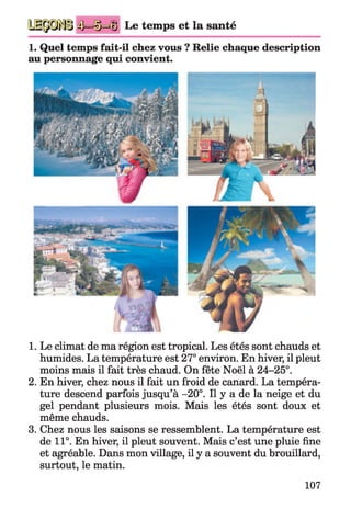 4 — 3 Le temps et la santé
1. Quel temps fait-il chez vous ? Relie chaque description
au personnage qui convient.
1. Le climat de ma région est tropical. Les étés sont chauds et
humides. La température est 27° environ. En hiver, il pleut
moins mais il fait très chaud. On fête Noël à 24-25°.
2. En hiver, chez nous il fait un froid de canard. La tempéra­
ture descend parfois jusqu’à -20°. Il y a de la neige et du
gel pendant plusieurs mois. Mais les étés sont doux et
même chauds.
3. Chez nous les saisons se ressemblent. La température est
de 11°. En hiver, il pleut souvent. Mais c’est une pluie fine
et agréable. Dans mon village, il y a souvent du brouillard,
surtout, le matin.
107
 