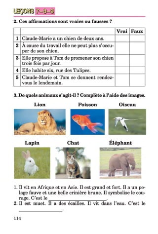 2. Ces affirmations sont vraies ou fausses ?
Vrai Faux
1 Claude-Marie a un chien de deux ans.
2
V
A cause du travail elle ne peut plus s’occu­
per de son chien.
3 Elle propose à Tom de promener son chien
trois fois par jour.
4 Elle habite six, rue des Tulipes.
5 Claude-Marie et Tom se donnent rendez­
vous le lendemain.
3. De quels animaux s’agit-il ? Complète à l’aide des images.
Lion Poisson Oiseau
A
Lapin Chat Eléphant
1. Il vit en Afrique et en Asie. Il est grand et fort. Il a un pe­
lage fauve et une belle crinière brune. Il symbolise le cou­
rage. C’est le __________________________.
2. Il est muet. Il a des écailles. Il vit dans l’eau. C’est le
114
 
