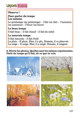 Observe !
Pour parler du temps
Les saisons
Le printemps (au printemps) - l’été (en été) - l’automne
(en automne) - l’hiver (en hiver)
Le beau temps
Il fait beau - il fait chaud - il fait du soleil
Le mauvais temps
Il fait mauvais - il fait froid
La pluie - Il pleut. Hier, il a plu. Demain, il va pleuvoir.
La neige - Il neige. Hier, il a neigé. Demain, il neigera.
9. Décris les photos. Quelles sont les saisons représentées.
Parle du temps qu’il fait, de ce que tu vois.
117
 