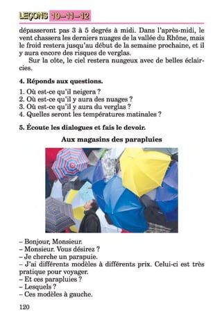 dépasseront pas 3 à 5 degrés à midi. Dans l’après-midi, le
vent chassera les derniers nuages de la vallée du Rhône, mais
le froid restera jusqu’au début de la semaine prochaine, et il
y aura encore des risques de verglas.
Sur la côte, le ciel restera nuageux avec de belles éclair­
cies.
4. Réponds aux questions.
1. Où est-ce qu’il neigera ?
2. Où est-ce qu’il y aura des nuages ?
3. Où est-ce qu’il y aura du verglas ?
4. Quelles seront les températures matinales ?
A
5. Ecoute les dialogues et fais le devoir.
Aux magasins des parapluies
- Bonjour, Monsieur.
- Monsieur. Vous désirez ?
- Je cherche un parapuie.
- J’ai différents modèles à différents prix. Celui-ci est très
pratique pour voyager.
- Et ces parapluies ?
- Lesquels ?
- Ces modèles à gauche.
120
 