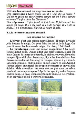 Utilisez les mots et les expressions suivants.
Des questions : Quel temps fait-il ? Que dit la météo ?
Qu’est-ce qu’on va avoir comme temps cet été ? Quel temps
est-ce qu’il a fait dans les Carpates ?
Des réponses : Il fait froid. Il fait frais. Il fait chaud. Le
temps est doux. Il y a du vent. Il y a de l’orage. Il y a de la
pluie. Il y a des nuages. Il pleut. Il neige. Il gèle.
9. Lis le texte et fais son résumé.
Les saisons de l’année
L’hiver, c’est une saison merveilleuse ! Il neige, il y a de
jolis flocons de neige. On peut faire du ski et de la luge. On
peut faire un bonhomme de neige. En hiver, il fait froid.
Le printemps, c’est une saison magnifique ! La neige
fond et il fait doux. Quand il fait une belle journée, le ciel est
clair. Quand le temps se dégrade, le ciel est couvert, il y a des
nuages. Quand il pleut beaucoup, il y a des inondations. Les
fleuves débordent et font de gros ravages. Quand il y a simul­
tanément du soleil et de la pluie, on voit un arc-en-ciel. Quand
l’orage éclate, on entend des coups de tonnerre et on voit des
éclairs. Mais attention : ne vous mettez pas sous un arbre
pendant un temps orageux ! Après l’orage, il y a des flaques
et de la boue. Le beau temps succède à la pluie. Le ciel s’éclair­
cit et on voit le soleil à travers les nuages.
123
 