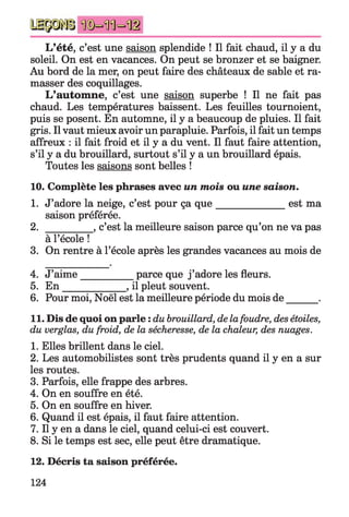 L’été, c’est une saison splendide ! Il fait chaud, il y a du
soleil. On est en vacances. On peut se bronzer et se baigner.
Au bord de la mer, on peut faire des châteaux de sable et ra­
masser des coquillages.
L’autom ne, c’est une saison superbe ! Il ne fait pas
chaud. Les températures baissent. Les feuilles tournoient,
puis se posent. En automne, il y a beaucoup de pluies. Il fait
gris. Il vaut mieux avoir un parapluie. Parfois, il fait un temps
affreux : il fait froid et il y a du vent. Il faut faire attention,
s’il y a du brouillard, surtout s’il y a un brouillard épais.
Toutes les saisons sont belles !
10. Complète les phrases avec un mois ou une saison.
1. J’adore la neige, c’est pour ça qu e______________ est ma
saison préférée.
2. _________ , c’est la meilleure saison parce qu’on ne va pas
à l’école !
3. On rentre à l’école après les grandes vacances au mois de
4. J’aime__________ parce que j ’adore les fleurs.
5. E n _____________, il pleut souvent.
6. Pour moi, Noël est la meilleure période du mois de .
11. Dis de quoi on parle : dubrouillard, delafoudre, desétoiles,
du verglas, du froid, de la sécheresse, de la chaleur, des nuages.
1. Elles brillent dans le ciel.
2. Les automobilistes sont très prudents quand il y en a sur
les routes.
3. Parfois, elle frappe des arbres.
4. On en souffre en été.
5. On en souffre en hiver.
6. Quand il est épais, il faut faire attention.
7. Il y en a dans le ciel, quand celui-ci est couvert.
8. Si le temps est sec, elle peut être dramatique.
12. Décris ta saison préférée.
124
 