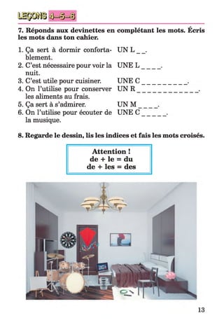A
7. Réponds aux devinettes en complétant les mots. Ecris
les mots dans ton cahier.
1. Ça sert à dormir conforta­
blement.
2. C’est nécessaire pour voir la
nuit.
3. C’est utile pour cuisiner.
4. On l’utilise pour conserver
les aliments au frais.
5. Ça sert à s’admirer.
6. On l’utilise pour écouter de
la musique.
8. Regarde le dessin, lis les indices et fais les mots croisés.
UN L _
UNEL
UNEC
UN R _
UN M
UNEC
Attention !
de + le = du
de + les = des
13
 