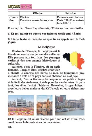 Ü = § = §
Olivier Fabrice
diman­
che
Piscine
Promenade avec les copains
Promenade en bateau
Paris 19h 00 - arrivée
Lille 20h 10
E x e m p l e : Samedi après-midi, Olivier va aller au théâtre.
A
5. Et toi, qu’est-ce que tu vas faire ce week-end ? Ecris.
6. Lis le texte et raconte ce que tu as appris sur la Bel­
gique.
La Belgique
Centre de l’Europe, la Belgique est le
lieu de rencontre des gens et des cultures.
Elle propose aux touristes des paysages
variés et des monuments historiques et
culturels.
Au nord, c’est la Flandre, où on parle
flamand. Jacques Brel, célèbre chanteur,
a chanté le charme des bords de mer, de tranquilles pro­
menades à vélo de ce pays dans sa chanson Le platpays.
Au sud, c’est la Wallonie francophone, les petits villages
et la forêt des Ardennes, idéale pour les randonnées. Et par­
tout, des villes d’art et d’histoire : Bruxelles, Bruges, Liège...
avec leurs belles maisons du XVIe siècle et leurs riches mu­
sées.
AL a i
:■■ ■-1|
[2S—V-
^ .**& S & M S
Et la Belgique est aussi célèbre pour son art de vivre, l’ac­
cueil de ses habitants et sa bonne cuisine.
130
 