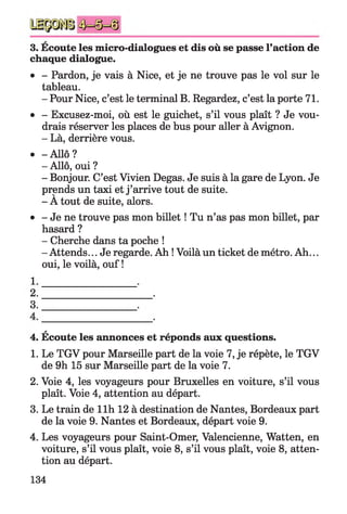 H(NCO
3. Ecoute les micro-dialogues et dis où se passe l’action de
chaque dialogue.
• - Pardon, je vais à Nice, et je ne trouve pas le vol sur le
tableau.
- Pour Nice, c’est le terminal B. Regardez, c’est la porte 71.
• - Excusez-moi, où est le guichet, s’il vous plaît ? Je vou­
drais réserver les places de bus pour aller à Avignon.
- Là, derrière vous.
• -A llô ?
- Allô, oui ?
- Bonjour. C’est Vivien Degas. Je suis à la gare de Lyon. Je
prends un taxi et j ’arrive tout de suite.
- A tout de suite, alors.
• - Je ne trouve pas mon billet ! Tu n’as pas mon billet, par
hasard ?
- Cherche dans ta poche !
- Attends... Je regarde. Ah ! Voilà un ticket de métro. Ah...
oui, le voilà, ouf !
*
4. Ecoute les annonces et réponds aux questions.
1. Le TGV pour Marseille part de la voie 7, je répète, le TGV
de 9h 15 sur Marseille part de la voie 7.
2. Voie 4, les voyageurs pour Bruxelles en voiture, s’il vous
plaît. Voie 4, attention au départ.
3. Le train de llh 12 à destination de Nantes, Bordeaux part
de la voie 9. Nantes et Bordeaux, départ voie 9.
4. Les voyageurs pour Saint-Omer, Valencienne, Watten, en
voiture, s’il vous plaît, voie 8, s’il vous plaît, voie 8, atten­
tion au départ.
134
 