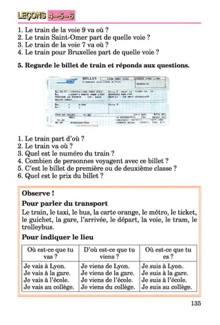 1. Le train de la voie 9 va où ?
2. Le train Saint-Omer part de quelle voie ?
3. Le train de la voie 7 va où ?
4. Le train pour Bruxelles part de quelle voie ?
5. Regarde le billet de train et réponds aux questions.
— r B I L L n ! l v m p w r ü i ï u Г .№ Г LYQH
A II ri v u t f J ' i w tm й ш
Сч-Г l& f'Q T « l U ï ü ' t i L ÏW i F M I a c c u CLfeLb# î 4 » .I * 14 . PW W «- *fC 3 3
11 [ i « і* rm
ЧИ4С bt 1Л ( I» HuH.fi ГЯ üfcJT H M U ilt
ШВЛЕ___________ |___________ ,_
jhfr É bl-ftfe Піш I
Ц. і і
" ' IfP T " P !B «■ T1 7 S j
>.иЯипи|_ 1«*1Г T[>î
.41-41 [Г 1ЯГ»“
:h 1iAjTQ >и *№ ІЇН П ЇІ ІУ1
1. Le train part d’où ?
2. Le train va où ?
3. Quel est le numéro du train ?
4. Combien de personnes voyagent avec ce billet ?
5. C’est le billet de première ou de deuxième classe ?
6. Quel est le prix du billet ?
Observe !
Pour parler du transport
Le train, le taxi, le bus, la carte orange, le métro, le ticket,
le guichet, la gare, l’arrivée, le départ, la voie, le tram, le
trolleybus.
Pour indiquer le lieu
Où est-ce que tu
vas ?
D’où est-ce que tu
viens ?
Où est-ce que tu
es ?
Je vais à Lyon.
Je vais à la gare.
Je vais à l’école.
Je vais au collège.
Je viens de Lyon.
Je viens de la gare.
Je viens de l’école.
Je viens du collège.
Je suis à Lyon.
Je suis à la gare.
Je suis à l’école.
Je suis au collège.
[ ІИр рад щірн і' П . jy
T!-»
135
 