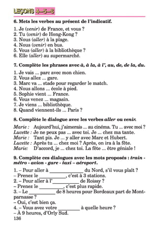 6. Mets les verbes au présent de l’indicatif.
1. Je {venir) de France, et vous ?
2. Tu {venir) de Hong-Kong ?
3. Nous {aller) à la plage.
4. Nous {venir) en bus.
5. Vous {aller) à la bibliothèque ?
6. Elle {aller) au supermarché.
7. Complète les phrases avec à, à la, à V, au, de, de la, du.
1. Je vais ... parc avec mon chien.
2. Vous allez ... gare.
3. Marc va ... stade pour regarder le match.
4. Nous allons ... école à pied.
5. Sophie vient... France.
6. Vous venez ... magasin.
7. Je viens ... bibliothèque.
8. Quand viennent-ils ... Paris ?
8. Complète le dialogue avec les verbes aller ou venir.
Marie : Aujourd’hui, j ’aimerais... au cinéma. T u ... avec moi ?
Lucette : Je ne peux pas ... avec toi. Je ... chez ma tante.
Marie : Tant pis. Je ... y aller avec Marc et Hubert.
Lucette : Après tu ... chez moi ? Après, on ira à la fête.
Marie: D’accord, je ... chez toi. La fête ... être géniale !
9. Complète ces dialogues avec les mots proposés : train -
métro - avion - gare - taxi - aéroport.
1. - Pour aller à _______________du Nord, s’il vous plaît ?
- Prenez le ___________ , c’est à 3 stations.
2. - Pour aller à 1’___________ de Roissy ?
- Prenez le __________ , c’est plus rapide.
3. - L e____________ de 8 heures pour Bordeaux part de Mont­
parnasse ?
- Oui, c’est bien ça.
4. - Vous avez votre_________à quelle heure ?
- À 9 heures, d’Orly Sud.
136
 