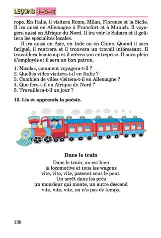 rope. En Italie, il visitera Rome, Milan, Florence et la Sicile.
Il ira aussi en Allemagne à Francfort et à Munich. Il voya­
gera aussi en Afrique du Nord. Il ira voir le Sahara et il goû­
tera les spécialités locales.
Il ira aussi en Asie, en Inde ou en Chine. Quand il sera
fatigué, il rentrera et il trouvera un travail intéressant. Il
travaillera beaucoup et il créera son entreprise. Il aura plein
d’employés et il sera un bon patron.
1. Nicolas, comment voyagera-t-il ?
2. Quelles villes visitera-t-il en Italie ?
3. Combien de villes visitera-t-il en Allemagne ?
4. Que fera-t-il en Afrique du Nord ?
5. Travaillera-t-il un jour ?
12. Lis et apprends la poésie.
Dans le train
Dans le train, on est bien
la locomotive et tous les wagons
vite, vite, vite, passent sous le pont.
Un arrêt dans les prés
un monsieur qui monte, un autre descend
vite, vite, vite, on n’a pas de temps.
138
 