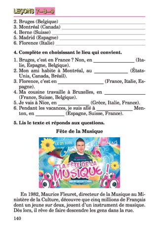 2. Bruges (Belgique)______________________________________
3. Montréal (Canada)_____________________________________
4. Berne (Suisse)_________________________________________
5. Madrid (Espagne)______________________________________
6. Florence (Italie)________________________________________
4. Complète en choisissant le lieu qui convient.
1. Bruges, c’est en France ? Non, en ___________________(Ita­
lie, Espagne, Belgique).
2. Mon ami habite à Montréal, a u _______________ (Etats-
Unis, Canada, Brésil).
3. Florence, c’est en _____________________(France, Italie, Es­
pagne).
4. Ma cousine travaille à Bruxelles, e n __________________
(France, Suisse, Belgique).
5. Je vais à Nice, en ______________ (Grèce, Italie, France).
6. Pendant les vacances, je suis allé à Men­
ton, en _____________ (Espagne, Suisse, France).
5. Lis le texte et réponds aux questions.
Fête de la Musique
En 1982, Maurice Fleuret, directeur de la Musique au Mi­
nistère de la Culture, découvre que cinq millions de Français
dont un jeune sur deux, jouent d’un instrument de musique.
Dès lors, il rêve de faire descendre les gens dans la rue.
140
 