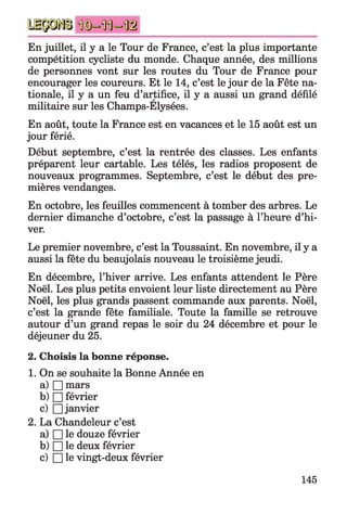 En juillet, il y a le Tour de France, c’est la plus importante
compétition cycliste du monde. Chaque année, des millions
de personnes vont sur les routes du Tour de France pour
encourager les coureurs. Et le 14, c’est le jour de la Fête na­
tionale, il y a un feu d’artifice, il y a aussi un grand défilé
militaire sur les Champs-Elysées.
En août, toute la France est en vacances et le 15 août est un
jour férié.
Début septembre, c’est la rentrée des classes. Les enfants
préparent leur cartable. Les télés, les radios proposent de
nouveaux programmes. Septembre, c’est le début des pre­
mières vendanges.
En octobre, les feuilles commencent à tomber des arbres. Le
dernier dimanche d’octobre, c’est la passage à l’heure d’hi­
ver.
Le premier novembre, c’est la Toussaint. En novembre, il y a
aussi la fête du beaujolais nouveau le troisième jeudi.
En décembre, l’hiver arrive. Les enfants attendent le Père
Noël. Les plus petits envoient leur liste directement au Père
Noël, les plus grands passent commande aux parents. Noël,
c’est la grande fête familiale. Toute la famille se retrouve
autour d’un grand repas le soir du 24 décembre et pour le
déjeuner du 25.
2. Choisis la bonne réponse.
1. On se souhaite la Bonne Année en
a) □ mars
b) □ février
c) □ janvier
2. La Chandeleur c’est
a) □ le douze février
b) □ le deux février
c) □ le vingt-deux février
145
 