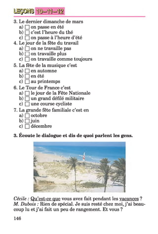 3. Le dernier dimanche de mars
a) □ on passe en été
b) □ c’est l’heure du thé
c) □ on passe à l’heure d’été
4. Le jour de la fête du travail
a) □ on ne travaille pas
b) □ on travaille plus
c) □ on travaille comme toujours
5. La fête de la musique c’est
a) □ en automne
b) □ en été
c) □ au printemps
6. Le Tour de France c’est
a) □ le jour de la Fête Nationale
b) □ un grand défilé militaire
c) □ une course cycliste
7. La grande fête familiale c’est en
a) □ octobre
b) D juin
c) □ décembre
A
3. Ecoute le dialogue et dis de quoi parlent les gens.
Cécile : Qu’est-ce que vous avez fait pendant les vacances ?
M. Dubois : Rien de spécial. Je suis resté chez moi, j ’ai beau­
coup lu et j ’ai fait un peu de rangement. Et vous ?
146
 