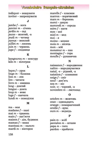 V(ôx§s)MiïEI[ft§
indiquer - вказувати
inviter - запрошувати
J
jam be/- нога
janvier m - січень
jardin m - сад
jaune - жовтий, -a
jeudi m - четвер
joyeux - веселий
juillet m - липень
juin m - червень
jupe / - спідниця
K
kangourou m - кенгуру
kilo m - кілограм
L
leçon /-ур ок
linge m - білизна
lion m - лев
lire - читати
livre m - книжка
long - довгий
longue - довга
loup 171 - В О В К
lu ge/- санчата
lundi m - понеділок
M
ma - моя
madame / - пані
mai m - травень
main / - зап’ястя
maison / - дім, будинок
maman / - мама
manteau m - пальто
mardi m - вівторок
marelle / - класики
marron - коричневий
mars m - березень
merci - дякую
mercredi m - середа
mère / - мати
mes - мої
miel m - мед
moi - я
moins - менше
mois m - місяць
mon - мій
monsieur m - пан
montagne / - гора
moufle / - рукавичка
N
naissance / - народження
naître - народжуватися
natal, -e - рідний, -a
natation / - плавання
neige / - сніг
neuf - дев’ять
nez m - ніс
noir, -e - чорний, -a
novembre m - листопад
O
octobre m - жовтень
onze - одинадцять
orange - помаранчевий
oreille / - вухо
ours m - ведмідь
p
pain m - хліб
pantalon m - штани
papa m - тато
pardon - пробачте
158
 