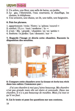 2. Un arbre, une fleur, une salle de bains, un jardin.
3. Le gaz, l’électricité, l’eau courrante, le chauffage, les
chaises, le téléphone.
4. Une armoire, une chaise, un lit, une table, une baignoire.
6. Fais les phrases.
1. appartement / trois / Notre / a / pièces / nouvel-*
2. confort / Il y a / tout / moderne / le -*>
3. n’est / Ma / grande / chambre / ni / ni / petite-*
4. fenêtres / le jardin / Les / donnent / sur -»
7. Regarde l’image et décris cette chambre. Raconte la
disposition des meubles.
8. Compare cette chambre avec la tienne et écris ton récit
dans ton cahier. Commence par :
J’ai une chambre à moi quej ’aime beaucoup. Ma chambre
n’est pas grande mais elle est claire et commode. Dans ma
chambre, il n’y a pas beaucoup de meubles. Maisj ’ai tout ce
qu’il me faut.
9. Lis le texte et pose les questions sur son contenu.
18
 