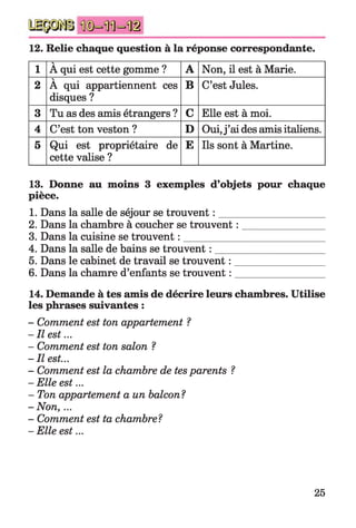 12. Relie chaque question à la réponse correspondante.
1
V
A qui est cette gomme ? A Non, il est à Marie.
2
V
A qui appartiennent ces
disques ?
B C’est Jules.
3 Tu as des amis étrangers ? C Elle est à moi.
4 C’est ton veston ? D Oui,j ’ai des amis italiens.
5 Qui est propriétaire de
cette valise ?
E Ils sont à Martine.
13. Donne au moins 3 exemples d’objets pour chaque
pièce.
1. Dans la salle de séjour se trouvent : _____________________
2. Dans la chambre à coucher se trouvent : ________________
3. Dans la cuisine se trouvent : ____________________________
4. Dans la salle de bains se trouvent : _____________________
5. Dans le cabinet de travail se trouvent : __________________
6. Dans la chamre d’enfants se trouvent : __________________
14. Demande à tes amis de décrire leurs chambres. Utilise
les phrases suivantes :
- Comment est ton appartement ?
-I l est...
- Comment est ton salon ?
- Il est...
- Comment est la chambre de tesparents ?
-E lle est...
- Ton appartement a un balcon?
-N on ,...
- Comment est ta chambre?
-E lle est...
25
 