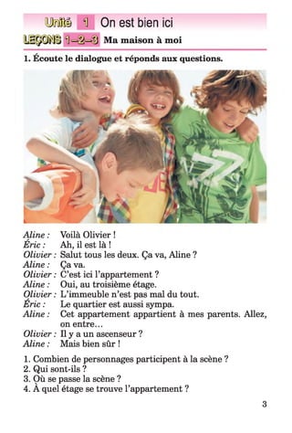 QMÜ il On est bien ici
Ma maison à moi
1. Écoute le dialogue et réponds aux questions.
Aline : Voilà Olivier !A
Eric : Ah, il est là !
Olivier : Salut tous les deux. Ça va, Aline ?
Aline : Ça va.
Olivier : C’est ici l’appartement ?
Aline : Oui, au troisième étage.
Olivier : L’immeuble n’est pas mal du tout.
Eric : Le quartier est aussi sympa.
Aline : Cet appartement appartient à mes parents. Allez,
on entre...
Olivier : Il y a un ascenseur ?
Aline : Mais bien sûr !
1. Combien de personnages participent à la scène ?
2. Qui sont-ils ?
3. Où se passe la scène ?
4. A quel étage se trouve l’appartement ?
3
 