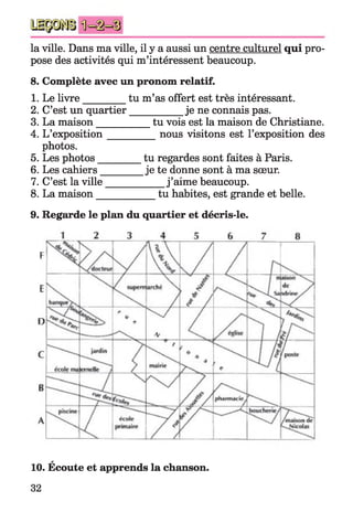 la ville. Dans ma ville, il y a aussi un centre culturel qui pro­
pose des activités qui m’intéressent beaucoup.
8. Complète avec un pronom relatif.
1. Le livre_________tu m’as offert est très intéressant.
2. C’est un quartier___________je ne connais pas.
3. La maison___________ tu vois est la maison de Christiane.
4. L’exposition_________ nous visitons est l’exposition des
photos.
5. Les photos_________tu regardes sont faites à Paris.
6. Les cahiers________ je te donne sont à ma sœur.
7. C’est la ville____________j ’aime beaucoup.
8. La maison___________ tu habites, est grande et belle.
9. Regarde le plan du quartier et décris-le.
F
E
n
C
ë
A
a
10. Ecoute et apprends la chanson.
32
 
