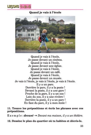Quand je vais à l’école
Quand je vais à l’école,
Je passe devant un cinéma.
Quand je vais à l’école,
Je passe devant une église.
Quand je vais à l’école,
Je passe devant un café.
Quand je vais à l’école,
Je passe devant un musée.
Je vais à l’école, je vais à l’école, je vais à l’école.
Il y a un parc.
Derrière le parc, il y a la poste !
Devant la poste, il y a une gare !
Proche de la gare, il y a un zoo !
Loin du zoo, il y a une rivière !
Derrière la poste, il y a un parc !
En face du parc, il y a mon école !
11. Trouve les prépositions et écris les phrases avec ces
prépositions.
E x e m p l e : devant Devant ma maison, il y a un théâtre.
12. Dessine le plan du quartier où tu habites et décris-le.
33
 