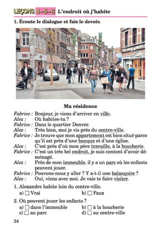 L’endroit où j ’habite
1. Écoute le dialogue et fais le devoir.
Ma résidence
Fabrice : Bonjour, je viens d’arriver en ville.
Alex : Où habites-tu ?
Fabrice : Dans le quartier Denver.
Alex : Très bien, moi je vis près du centre-ville.
Fabrice : Je trouve que mon appartement est bien situé parce
qu’il est près d’une banque et d’une église.
Alex : C’est près d’où mon père travaille, à la boucherie.
Fabrice : C’est un très bel endroit,je suis content d’avoir dé­
ménagé.
Alex : Près de mon immeuble, il y a un parc où les enfants
peuvent jouer.
Fabrice : Pouvons-nous y aller ? Y a-t-il une balançoire ?
Alex : Oui, viens avec moi. Je vais te faire visiter.
1. Alexandre habite loin du centre-ville,
a) □ Vrai b) □ Faux
2. Où peuvent jouer les enfants ?
a) □ dans l’immeuble b) □ à la boucherie
c) □ au parc d) □ au centre-ville
 