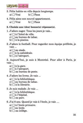 3. Félix habite en ville depuis longtemps,
a) □ Vrai b) □ Faux
4. Félix aime son nouvel appartement,
a) □ Vrai b) □ Faux
2. Choisis une (des) bonne(s) réponse(s).
1. J’adore nager. Tous les jours je vais...
a) □ à l’hôtel de ville.
c) □ au bureau de tabac.
b) □ à la piscine.
2. J’adore le football. Pour regarder mon équipe préférée, je
vais...
a) □ au stade.
c) □ à la cathédrale.
b) □ à l’aéroport.
3. Aujourd’hui, je suis à Montréal. Pour aller à Paris, je
vais ...
a) □ à la gare.
c) □ à l’aéroport.
b) □ au bureau de poste.
4. J’adore les livres. Je vais ...
a) □ à la bibliothèque.
c) □ au bureau de tabac.
b) □ à la librairie.
5. Je suis malade. Je vais ...
a) □ à la bibliothèque.
c) □ à l’hôpital.
b) □ au parc.
6. J’ai 8 ans. Quand je vais à l’école, je vais ....
a) □ à l’école primaire.
c) □ au lycée.
b) □ au collège.
 