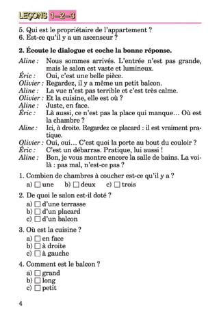 5. Qui est le propriétaire de l’appartement ?
6. Est-ce qu’il y a un ascenseur ?
a
2. Ecoute le dialogue et coche la bonne réponse.
Aline : Nous sommes arrivés. L’entrée n’est pas grande,
mais le salon est vaste et lumineux.a
Eric : Oui, c’est une belle pièce.
Olivier :Regardez, il y a même un petit balcon.
Aline : La vue n’est pas terrible et c’est très calme.
Olivier : Et la cuisine, elle est où ?
Aline : Juste, en face.A
Eric : Là aussi, ce n’est pas la place qui manque... Où est
la chambre ?
Aline : Ici, à droite. Regardez ce placard : il est vraiment pra­
tique.
Olivier : Oui, oui... C’est quoi la porte au bout du couloir ?
Eric : C’est un débarras. Pratique, lui aussi !
Aline : Bon, je vous montre encore la salle de bains. La voi­
là : pas mal, n’est-ce pas ?
1. Combien de chambres à coucher est-ce qu’il y a ?
a) □ une b) □ deux c) □ trois
2. De quoi le salon est-il doté ?
a) □ d’une terrasse
b) □ d’un placard
c) □ d’un balcon
3. Où est la cuisine ?
a) □ en face
b) □ à droite
c) □ à gauche
4. Comment est le balcon ?
a) □ grand
b) □ long
c) □ petit
 