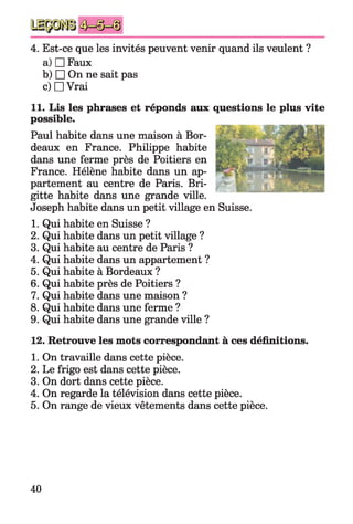 4. Est-ce que les invités peuvent venir quand ils veulent ?
a) □ Faux
b) □ On ne sait pas
c) □ Vrai
11. Lis les phrases et réponds aux questions le plus vite
possible.
Paul habite dans une maison à Bor­
deaux en France. Philippe habite
dans une ferme près de Poitiers en
France. Hélène habite dans un ap­
partement au centre de Paris. Bri­
gitte habite dans une grande ville.
Joseph habite dans un petit village en Suisse.
1. Qui habite en Suisse ?
2. Qui habite dans un petit village ?
3. Qui habite au centre de Paris ?
4. Qui habite dans un appartement ?
5. Qui habite à Bordeaux ?
6. Qui habite près de Poitiers ?
7. Qui habite dans une maison ?
8. Qui habite dans une ferme ?
9. Qui habite dans une grande ville ?
12. Retrouve les mots correspondant à ces définitions.
1. On travaille dans cette pièce.
2. Le frigo est dans cette pièce.
3. On dort dans cette pièce.
4. On regarde la télévision dans cette pièce.
5. On range de vieux vêtements dans cette pièce.
40
 