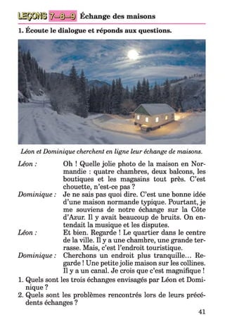 Échange des maisons
a
1. Ecoute le dialogue et réponds aux questions.
Léon et Dominique cherchent en ligne leur échange de maisons.
Léon : Oh ! Quelle jolie photo de la maison en Nor­
mandie : quatre chambres, deux balcons, les
boutiques et les magasins tout près. C’est
chouette, n’est-ce pas ?
Dominique : Je ne sais pas quoi dire. C’est une bonne idée
d’une maison normande typique. Pourtant, je
me souviens de notre échange sur la Côte
d’Azur. Il y avait beaucoup de bruits. On en­
tendait la musique et les disputes.
Léon : Et bien. Regarde ! Le quartier dans le centre
de la ville. Il y a une chambre, une grande ter­
rasse. Mais, c’est l’endroit touristique.
Dominique: Cherchons un endroit plus tranquille... Re­
garde ! Une petite jolie maison sur les collines.
Il y a un canal. Je crois que c’est magnifique !
1. Quels sont les trois échanges envisagés par Léon et Domi­
nique ?
2. Quels sont les problèmes rencontrés lors de leurs précé­
dents échanges ?
41
 