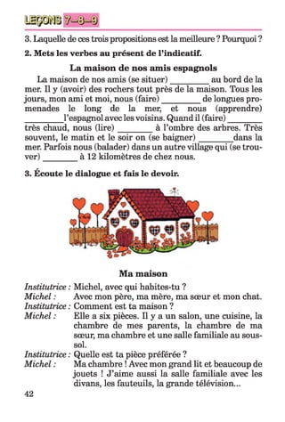3. Laquelle de ces trois propositions est la meilleure ? Pourquoi ?
2. Mets les verbes au présent de l’indicatif.
La maison de nos amis espagnols
La maison de nos amis (se situer)_________ au bord de la
mer. Il y (avoir) des rochers tout près de la maison. Tous les
jours, mon ami et moi, nous (faire)__________de longues pro­
menades le long de la mer, et nous (apprendre)
_________ l’espagnol avec les voisins. Quand il (faire)________
très chaud, nous (lire)_________ à l’ombre des arbres. Très
souvent, le matin et le soir on (se baigner)________ dans la
mer. Parfois nous (balader) dans un autre village qui (se trou­
ver) _________à 12 kilomètres de chez nous.
a
3. Ecoute le dialogue et fais le devoir.
Ma maison
Institutrice : Michel, avec qui habites-tu ?
Michel : Avec mon père, ma mère, ma sœur et mon chat.
Institutrice : Comment est ta maison ?
Michel : Elle a six pièces. Il y a un salon, une cuisine, la
chambre de mes parents, la chambre de ma
sœur, ma chambre et une salle familiale au sous-
sol.
Institutrice : Quelle est ta pièce préférée ?
Michel : Ma chambre ! Avec mon grand lit et beaucoup de
jouets ! J’aime aussi la salle familiale avec les
divans, les fauteuils, la grande télévision...
42
 