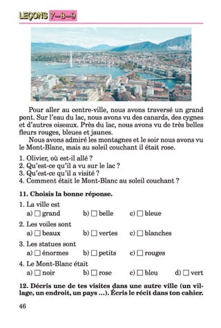 ^=©=ID
Pour aller au centre-ville, nous avons traversé un grand
pont. Sur l’eau du lac, nous avons vu des canards, des cygnes
et d’autres oiseaux. Près du lac, nous avons vu de très belles
fleurs rouges, bleues et jaunes.
Nous avons admiré les montagnes et le soir nous avons vu
le Mont-Blanc, mais au soleil couchant il était rose.
1. Olivier, où est-il allé ?
2. Qu’est-ce qu’il a vu sur le lac ?
3. Qu’est-ce qu’il a visité ?
4. Comment était le Mont-Blanc au soleil couchant ?
11. Choisis la bonne réponse.
1. La ville est
a) □ grand
2. Les voiles sont
a) □ beaux
3. Les statues sont
a) □ énormes
4. Le Mont-Blanc était
a) □ noir b) □ rose c) □ bleu d) □ vert
b) □ belle
b) □ vertes
b) □ petits
c) □ bleue
c) □ blanches
c) □ rouges
c) □ bleu
12. Décris une de tes visites dans une autre ville (un vil­
lage, un endroit, un pays ...). Ecris le récit dans ton cahier.
46
 