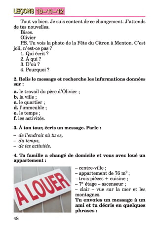 Tout va bien. Je suis content de ce changement. J’attends
de tes nouvelles.
Bises.
Olivier
ES. Tu vois la photo de la Fête du Citron à Menton. C’est
joli, n’est-ce pas ?
1. Qui écrit ?
2. À qui ?
3. D’où ?
4. Pourquoi ?
2. Relis le message et recherche les informations données
sur :
a. le travail du père d’Olivier ;
b. la ville ;
c. le quartier ;
d. l’immeuble ;
e. le temps ;
f. les activités.
V
3. A ton tour, écris un message. Parle :
- de Vendroit où tu es,
- du temps,
- de tes activités.
4. Ta famille a changé de domicile et vous avez loué un
appartement :
- centre-ville ;
- appartement de 76 m2;
- trois pièces + cuisine ;
- 7e étage - ascenseur ;
- clair - vue sur la mer et les
montagnes.
Tu envoies un message à un
ami et tu décris en quelques
phrases :
48
 