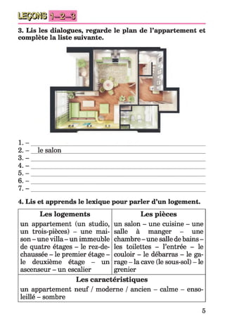 Ü -i-S
3. Lis les dialogues, regarde le plan de l’appartement et
complète la liste suivante.
1 . - ___________
2. - le salon
3 .- __________
4 .- __________
5 .- __________
6 .- __________
7 .-
4. Lis et apprends le lexique pour parler d’un logement.
Les logements
un appartement (un studio,
un trois-pièces) - une mai­
son - une villa - un immeuble
de quatre étages - le rez-de-
chaussée - le premier étage -
le deuxième étage - un
ascenseur - un escalier
Les pièces
un salon - une cuisine - une
salle à manger - une
chambre - une salle de bains -
les toilettes - l’entrée - le
couloir - le débarras - le ga­
rage - la cave (le sous-sol) - le
grenier
Les caractéristiques
un appartement neuf / moderne / ancien - calme - enso­
leillé - sombre
5
 