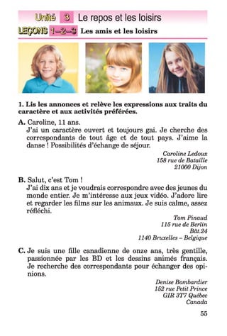 Q M Ü g Le repos et les loisirs
11=‘1M1 Les amis et les loisirs
1. Lis les annonces et relève les expressions aux traits du
caractère et aux activités préférées.
A. Caroline, 11 ans.
J’ai un caractère ouvert et toujours gai. Je cherche des
correspondants de tout âge et de tout pays. J’aime la
danse ! Possibilités d’échange de séjour.
Caroline Ledoux
158 rue de Bataille
21000 Dijon
B. Salut, c’est Tom !
J’ai dix ans et je voudrais correspondre avec des jeunes du
monde entier. Je m’intéresse aux jeux vidéo. J’adore lire
et regarder les films sur les animaux. Je suis calme, assez
réfléchi.
Tom Pinaud
115 rue de Berlin
Bât.24
1140 Bruxelles - Belgique
C. Je suis une fille canadienne de onze ans, très gentille,
passionnée par les BD et les dessins animés français.
Je recherche des correspondants pour échanger des opi­
nions.
Denise Bombardier
152 rue Petit Prince
GIR 3T7 Québec
Canada
55
 