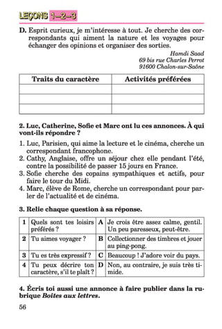 D. Esprit curieux, je m’intéresse à tout. Je cherche des cor­
respondants qui aiment la nature et les voyages pour
échanger des opinions et organiser des sorties.
Hamdi Saad
69 bis rue Charles Perrot
91600 Chalon-sur-Saône
Traits du caractère Activités préférées
v
2. Luc, Catherine, Sofie et Marc ont lu ces annonces. A qui
vont-ils répondre ?
1. Luc, Parisien, qui aime la lecture et le cinéma, cherche un
correspondant francophone.
2. Cathy, Anglaise, offre un séjour chez elle pendant l’été,
contre la possibilité de passer 15 jours en France.
3. Sofie cherche des copains sympathiques et actifs, pour
faire le tour du Midi.
4. Marc, élève de Rome, cherche un correspondant pour par­
ler de l’actualité et de cinéma.
3. Relie chaque question à sa réponse.
1 Quels sont tes loisirs
préférés ?
A Je crois être assez calme, gentil.
Un peu paresseux, peut-être.
2 Tu aimes voyager ? B Collectionner des timbres etjouer
au ping-pong.
3 Tu es très expressif ? C Beaucoup ! J’adore voir du pays.
4 Tu peux décrire ton
caractère, s’il te plaît ?
D Non, au contraire, je suis très ti­
mide.
4. Écris toi aussi une annonce à faire publier dans la ru­
brique Boîtes aux lettres.
56
 