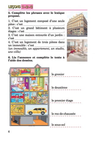 5. Complète les phrases avec le lexique
proposé.
1. C’est un logement composé d’une seule
pièce : c’est______________________________.
2. C’est un grand bâtiment à plusieurs
étages : c’est____________________________ .
3. C’est une maison entourée d’un jardin :
c’est
4. C’est un logement de trois pièces dans
un immeuble : c’est_____________________ .
(un immeuble, un appartement, un studio,
une villa)
6. Lis l’annonce et complète le texte à
l’aide des dessins.
le grenier
le deuxième
le premier étage
le rez-de-chaussée
le sous-sol
6
 