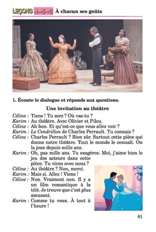 A chacun ses goûts
V
1. Ecoute le dialogue et réponds aux questions.
Une invitation au théâtre
Céline : Tiens ! Tu sors ? Où vas-tu ?
Karim : Au théâtre. Avec Olivier et Pilou.
Céline : Ah bon. Et qu’est-ce que vous allez voir ?
Karim : Le Cendrillon de Charles Perrault. Tu connais ?
Céline : Charles Perrault ? Bien sûr. Surtout cette pièce qui
donne notre théâtre. Tout le monde le connaît. On
la joue depuis mille ans.
Karim : Oh, pas mille ans. Tu exagères. Moi, j ’aime bien le
jeu des acteurs dans cette
pièce. Tu viens avec nous ?
Céline : Au théâtre ? Non, merci.
Karim : Mais si. Allez ! Viens !
Céline : Non. Vraiment non. Il y a
un film romantique à la
télé. Je trouve que c’est plus
amusant. V
Karim : Comme tu veux. A tout à
l’heure !
61
 
