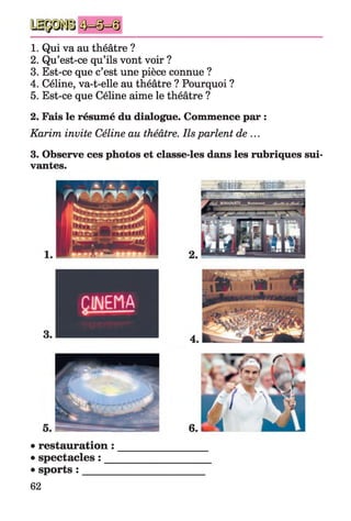 1. Qui va au théâtre ?
2. Qu’est-ce qu’ils vont voir ?
3. Est-ce que c’est une pièce connue ?
4. Céline, va-t-elle au théâtre ? Pourquoi ?
5. Est-ce que Céline aime le théâtre ?
2. Fais le résumé du dialogue. Commence par :
Karim invite Céline au théâtre. Ils parlent de ...
3. Observe ces photos et classe-les dans les rubriques sui­
vantes.
6.
• restauration :
• spectacles : __
• sports : ______
62
 