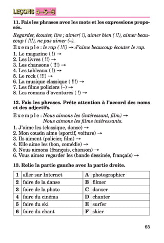 11. Fais les phrases avec les mots et les expressions propo
sés.
Regarder, écouter, lire ; aimer( !), aimer bien ( !!), aimer beau­
coup ( VA), nepas aimer (-).
E x e m p l e : le rap ( !!!) J’aime beaucoup écouter le rap.
1. Le magazine ( !) -*
2. Les livres ( ! ! ) - »
3. Les chansons ( !!!) -*
4. Les tableaux ( !) -*
5. Le rock ( !!!) -*
6. La musique classique (!!!)->
7. Les films policiers (-)
8. Les romans d’aventures ( !) -*
12. Fais les phrases. Prête attention à l’accord des noms
et des adjectifs.
E x e m p l e : Nous aimons les (intéressant, film) -*■
Nous aimons les films intéressants.
1. J’aime les (classique, danse) -»
2. Mon cousin aime (sportif, voiture) -*■
3. Ils aiment (policier, film) ->
4. Elle aime les (bon, comédie) ->
5. Nous aimons (français, chanson) -»
6. Vous aimez regarder les (bande dessinée, français)
13. Relie la partie gauche avec la partie droite.
1 aller sur Internet A photographier
2 faire de la danse B filmer
3 faire de la photo C danser
4 faire du cinéma D chanter
5 faire du ski E surfer
6 faire du chant F skier
65
 