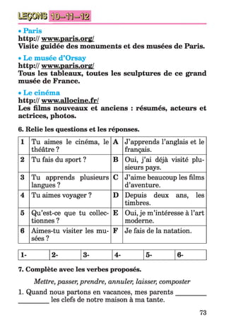 • Paris
http:// www.paris.orff/
Visite guidée des monuments et des musées de Paris.
• Le musée d’Orsay
http:// www.paris.org/
Tous les tableaux, toutes les sculptures de ce grand
musée de France.
• Le cinéma
http:// www.allocine.fr/
Les films nouveaux et anciens : résumés, acteurs et
actrices, photos.
6. Relie les questions et les réponses.
1 Tu aimes le cinéma, le
théâtre ?
A J’apprends l’anglais et le
français.
2 Tu fais du sport ? B Oui, j ’ai déjà visité plu­
sieurs pays.
3 Tu apprends plusieurs
langues ?
C J’aime beaucoup les films
d’aventure.
4 Tu aimes voyager ? D Depuis deux ans, les
timbres.
5 Qu’est-ce que tu collec­
tionnes ?
E Oui, je m’intéresse à l’art
moderne.
6 Aimes-tu visiter les mu­
sées ?
F Je fais de la natation.
1- 2- 3- 4- 5- 6-
7. Complète avec les verbes proposés.
Mettre, passer, prendre, annuler, laisser, composter
1. Quand nous partons en vacances, mes parents____
les clefs de notre maison à ma tante.
73
 