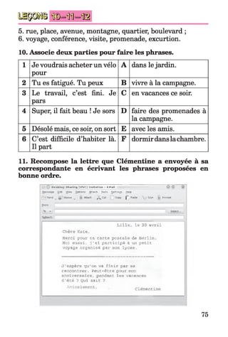 ü p j s i n®=mi- t c
5. rue, place, avenue, montagne, quartier, boulevard ;
6. voyage, conférence, visite, promenade, excurtion.
10. Associe deux parties pour faire les phrases.
1 Je voudrais acheter un vélo
pour
A dans le jardin.
2 Tu es fatigué. Tu peux B vivre à la campagne.
3 Le travail, c’est fini. Je
pars
C en vacances ce soir.
4 Super, il fait beau ! Je sors D faire des promenades à
la campagne.
5 Désolé mais, ce soir, on sort E avec les amis.
6 C’est difficile d’habiter là.
Il part
F dormir dans la chambre.
11. Recompose la lettre que Clémentine a envoyée à sa
correspondante en écrivant les phrases proposées en
bonne ordre.
E ta - sk lo p v h v m r n i [ V N C j In v it a t io n - K M a il
M essn g* fcdfl View cjp l'-jri flftach Jo a lï Settings, yelp
-P
p - Sen d ^ ,|| O w ivt
ftnom:
v .
■fcjfcwïl
r Siqn -f Ençfypj
L ille , le a v ril
Chère Kate,
Merci pour ta ca rte p o sta le de B erlin .
Moi a u ssi, j 'a i p a r tic ip é à un p e tit
voyage organisé par hoèi lycée.
J 'eep ére qu'on va fin ir par se
rencontrer. Peut"être pour jran
anniversaire, pendant les vacances
d 'é té ? Qui sa it ?
Amicalement, Clémentine
75
 