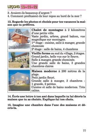 3. Avaient-ils beaucoup d’argent ?
4. Comment profitaient-ils leur repos au bord de la mer ?
13. Regarde les photos et choisis pour tes vacances la mai­
son que tu préfères.
Chalet de montagne à 2 kilomètres
d’une petite ville.
Vaste jardin, arbres, grand balcon, vue
magnifique sur montagne.
1erétage : cuisine, salle à manger, grande
cheminée
2eétage : salle de bains, 4 chambres
Vieille ferme au sud du village, 2 étages.
Grand jardin, belle vue sur le fleuve.
Salle à manger, grande cheminée.
Une grande salle de bains, 3 grandes
chambres claires
Maison moderne à 200 mètres de la
plage.
Petit jardin fleuri.
Grande salle à manger, 3 chambres :
1 grande, 2 petites.
Cuisine et salle de bains modernes. Très
calme.
14. Écris une lettre à ton ami dans laquelle tu lui décris la
maison que tu as choisie. Explique-lui ton choix.
15. Imagine une chambre dans Tune des maisons et dé-
cris-la.
77
 