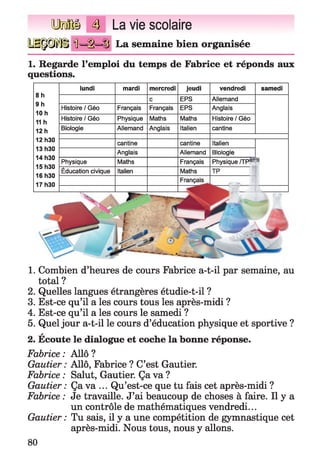 №®§ 4 La vie scolaire
IMtyJï'iij Ü =§=S La semaine bien organisée
1. Regarde l’emploi du temps de Fabrice et réponds aux
questions.
8 h
9 h
10 h
11 h
12 h
lundi
Histoire / Géo
Histoire / Géo
Biologie
mardi
Français
Physique
Allemand
mercredi
Français
Maths
Anglais
jeudi
EPS
EPS
Maths
Italien
vendredi
Allemand
Anglais
Histoire / Géo
cantine
samedi
cantine Italien
Biologie
Physique /TP
Allemand
Français
Maths
12 h30
13 h30
14 h30
15 h30
16 h30
17 h30
Physique
Éducation civique
cantine
Anglais
Maths
Italien
1. Combien d’heures de cours Fabrice a-t-il par semaine, au
total ?
2. Quelles langues étrangères étudie-t-il ?
3. Est-ce qu’il a les cours tous les après-midi ?
4. Est-ce qu’il a les cours le samedi ?
5. Quel jour a-t-il le cours d’éducation physique et sportive ?
a
2. Ecoute le dialogue et coche la bonne réponse.
Fabrice : Allô ?
Gautier : Allô, Fabrice ? C’est Gautier.
Fabrice : Salut, Gautier. Ça va ?
Gautier : Ça va ... Qu’est-ce que tu fais cet après-midi ?
Fabrice : Je travaille. J’ai beaucoup de choses à faire. Il y a
un contrôle de mathématiques vendredi...
Gautier : Tu sais, il y a une compétition de gymnastique cet
après-midi. Nous tous, nous y allons.
80
 